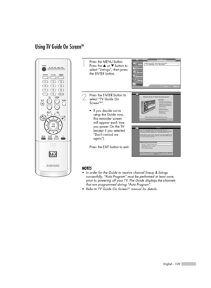 Page 109English - 109
Using TV Guide On ScreenTM
1
Press the MENU button.
Press the …or †button to
select “Listings”, then press 
the ENTER button.
2
Press the ENTER button to
select “TV Guide On
Screen
TM”.
Press the EXIT button to exit.
NOTES
•In order for the Guide to receive channel lineup & listings 
successfully, “Auto Program” must be performed at least once,
prior to powering off your TV. The Guide displays the channels
that are programmed during “Auto Program”.
•Refer to TV Guide On Screen
TMmanual for...