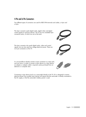 Page 115English - 115
4-Pin and 6-Pin Connectors
Two different types of connectors are used for IEEE1394 terminals and cables, a 4-pin and 
a 6-pin.
The 4-pin connector sends digital audio, digital video and digital
control signals to and from devices. The TV has two available 4-pin
connection jacks, of which two are at the back.
The 6-pin connector also sends digital audio, video and control 
signals, but can also send low voltage electrical power. There are 
no 6 pin connectors on this TV.
It is not possible...