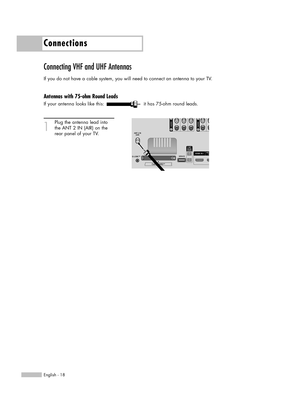 Page 18Connections
English - 18
Connecting VHF and UHF Antennas
If you do not have a cable system, you will need to connect an antenna to your TV.  
Antennas with 75-ohm Round Leads
If your antenna looks like this: it has 75-ohm round leads.
1
Plug the antenna lead into
the ANT 2 IN (AIR) on the 
rear panel of your TV.
BP68-00520A-00Eng(018~029)  6/3/05  3:50 PM  Page 18 