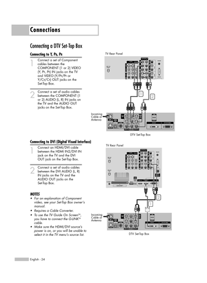 Page 24Connections
English - 24
Connecting a DTV Set-Top Box
Connecting to Y, PB, PR
1
Connect a set of Component
cables between the 
COMPONENT (1 or 2) VIDEO
(Y, P
B, PR) IN jacks on the TV 
and VIDEO (Y/P
B/PRor 
Y/C
B/CR) OUT jacks on the 
Set-Top Box.
2
Connect a set of audio cables
between the COMPONENT (1 
or 2) AUDIO (L, R) IN jacks on 
the TV and the AUDIO OUT 
jacks on the Set-Top Box.
Connecting to DVI (Digital Visual Interface)
1
Connect an HDMI/DVI cable
between the HDMI IN2/DVI IN
jack on the TV...