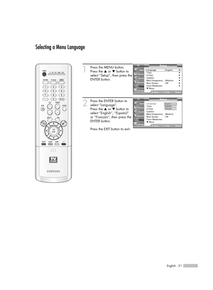 Page 31English - 31
Selecting a Menu Language
1
Press the MENU button. 
Press the …or †button to
select “Setup”, then press the
ENTER button.
2
Press the ENTER button to
select “Language”.
Press the …or †button to
select “English”, “Español” 
or “Français”, then press the
ENTER button.
Press the EXIT button to exit.
Setup
Language : English√Time√V-Chip√Caption√Menu Transparency: Medium√Blue Screen : Off√Color Weakness√▼ More
MoveEnterReturn Input
Picture
Sound
Channel
Setup
Listings
Setup
Language: English...