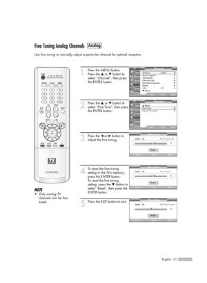 Page 51English - 51
Fine Tuning Analog Channels
Use fine tuning to manually adjust a particular channel for optimal reception.
1
Press the MENU button. 
Press the …or †button to
select “Channel”, then press
the ENTER button. 
2
Press the …or †button to
select “Fine Tune”, then press
the ENTER button.
3
Press the œor √button to
adjust the fine tuning.
4
To store the fine tuning 
setting in the TV’s memory,
press the ENTER button. 
To reset the fine tuning
setting, press the †button to
select “Reset”, then press...