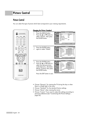 Page 54Picture Control
English - 54
Picture Control
You can select the type of picture which best corresponds to your viewing requirements.
Changing the Picture Standard
1
Press the MENU button.
Press the …or †button to
select “Picture”, then press
the ENTER button.
2
Press the ENTER button
again to select “Mode”.
3
Press the ENTER button.
Press the …or †button to
select the desired picture
mode (Dynamic, Standard,
Movie, Custom), then press
the ENTER button.           
Press the EXIT button to exit.
•Choose...