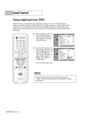 Page 82Sound Control
English - 82
Choosing a Digital Sound Format
Digital sound can be output from the rear-panel connector on your TV. The digital sound
output is an optical connector labeled “Optical Out”. After connecting an optical digital-audio
component, you must specify the transmission format (Dolby or PCM, as appropriate to your
digital audio component). See the owners manual of your Digital Audio component for further 
information.
1
Press the MENU button.
Press the …or †button to
select “Sound”, then...