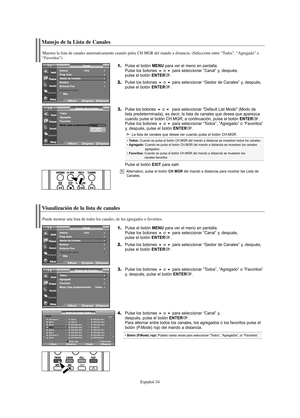 Page 156Español-34
Manejo de la Lista de Canales
1.Pulse el botón MENU para ver el menú en pantalla.
Pulse los botones o para seleccionar “Canal” y, después, 
pulse el botón ENTER.
2.Pulse los botones o para seleccionar “Gestor de Canales” y, después, 
pulse el botón ENTER.
3.Pulse los botoneso  para seleccionar "Default List Mode" (Modo de 
lista predeterminada), es decir, la lista de canales que desea que aparezca 
cuando pulse el botón CH.MGR; a continuación, pulse el botón 
ENTER.
Pulse los...