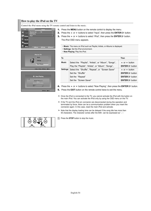 Page 56English-54
How to play the iPod on the TV
Control the iPod menu using the TV remote control and listen to the music.
1.Press the MENU button on the remote control to display the menu.
2.Press the or buttons to select “Input”, then press the ENTERbutton.
3.Press the or buttons to select “iPod”, then press the ENTERbutton.
The iPod OSD menu appears.
4.Press the or buttons to select “Now Playing”, then press the ENTERbutton.
5.Press the EXITbutton on the remote control twice to exit the menu.
• Music:...