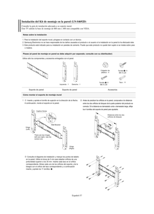 Page 119Español-57
Notas sobre la instalación
Instalación del Kit de montaje en la pared (LN-S4692D)
Consulte la guía de instalación adecuada a su soporte mural.
Este TV admite la base de montaje de 600 mm x 400 mm compatible con VESA.
1. Para la instalación del soporte mural, póngase en contacto con un técnico.
2. Samsung Electronics no se hace responsable de los daños causados al producto o al usuario si la instalación en la pared la ha efectuado éste.
3. Este producto está indicado para su instalación en...