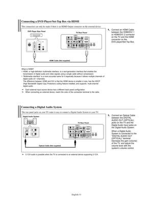 Page 13English-11
Connecting a DVD Player/Set-Top Box via HDMI
This connection can only be made if there is an HDMI Output connector on the external device.
1.Connect an HDMI Cable
between the HDMI/DVI 1 
or HDMI/DVI 2 connector 
on the TV and the HDMI
connector on the 
DVD player/Set-Top Box.DVD Player Rear Panel
TV Rear Panel
HDMI Cable (Not supplied)
What is HDMI?  
• HDMI, or high-definition multimedia interface, is a next-generation interface that enables the 
transmission of digital audio and video...