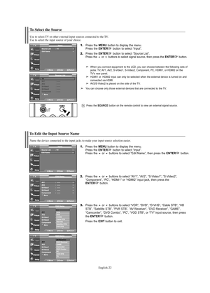 Page 24English-22
To Select the Source
Press the SOURCE button on the remote control to view an external signal source.
To Edit the Input Source Name
Name the device connected to the input jacks to make your input source selection easier.
1.Press the MENU button to display the menu.
Press the ENTERbutton to select “Input”.
Press the or buttons to select “Edit Name”, then press the ENTERbutton.
2.Press the or buttons to select “AV1”, “AV2”, “S-Video1”, “S-Video2”, 
“Component”, “PC”, “HDMI1” or “HDMI2” input...