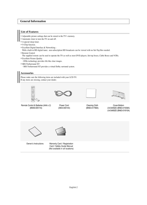 Page 4English-2
List of Features
Adjustable picture settings that can be stored in the TV’s memory.
Automatic timer to turn the TV on and off.
A special sleep timer.
V-
Chip function.
Excellent Digital Interface & Networking :
With a built-in HD digital tuner,  non-subscription HD broadcasts can be viewed with no Set-Top Box needed.
Remote Control
The supplied remote can be used to operate the TV as well as most DVD players, Set-top boxes, Cable Boxes and VCRs.
Excellent Picture Quality
- 
DNIe...