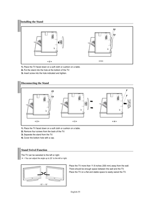 Page 57English-55
Disconnecting the Stand
1.Place the TV faced down on a soft cloth or cushion on a table.
2.Remove four screws from the back of the TV.
3.Separate the stand from the TV.
4.Cover the bottom hole with a cap.
< 2 >< 3 >< 4 >
Stand Swivel Function
Place the TV more than 11.8 inches (300 mm) away from the wall.
There should be enough space between the wall and the TV.
Place the TV on a flat and stable space to easily swivel the TV.
-15˚ ~ 15˚
The TV can be swiveled to the left or right.
• You can...