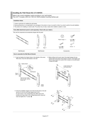 Page 59English-57
Installation Notes
Installing the Wall Mount Kit (LN-S4692D)
Refer to the correct installation guide according to your wall bracket.This LCD TV accepts a 600 mm x 400 mm VESA-compliant mounting interface pad.
1. Contact a technician for installing the wall bracket.
2. Samsung Electronics is not responsible for any damages to the product or injury to yourself or others if you elect to perform the wall installation.
3. This product is for installing on cement walls. The product may not stay in...