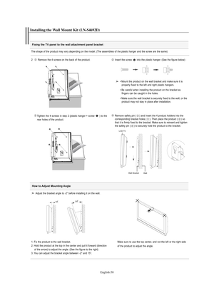 Page 60English-58
Fixing the TV panel to the wall attachment panel bracket
Installing the Wall Mount Kit (LN-S4692D)
The shape of the product may vary depending on the model. (The assemblies of the plastic hanger and the screw are the same)
2   Remove the 4 screws on the back of the product.
Insert the screw  into the plastic hanger. (See the figure below)
Tighten the 4 screws in step 2 (plastic hanger + screw  ) to the    
rear holes of the product.Remove safety pin ( ) and insert the 4 product holders into...