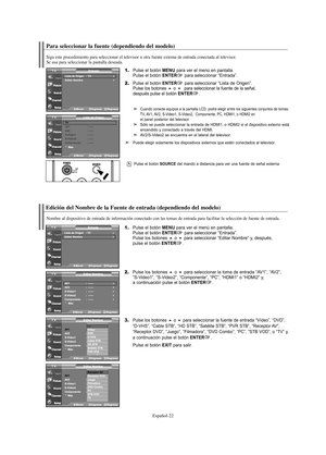 Page 84Español-22
Para seleccionar la fuente (dependiendo del modelo)
Pulse el botón SOURCE del mando a distancia para ver una fuente de señal externa.
Edición del Nombre de la Fuente de entrada (dependiendo del modelo)
Nombre al dispositivo de entrada de información conectado con las tomas de entrada para facilitar la selección de fuente de entrada.
1.Pulse el botón MENU para ver el menú en pantalla.
Pulse el botón ENTERpara seleccionar “Entrada”.
Pulse los botones o para seleccionar “Editar Nombre” y,...