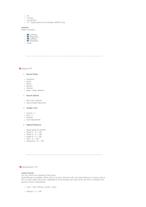 Page 102 
 
 
 
 
 
zAV  zS-Video  zComponent  zTV : Supportable for SyncMaster 400TXn only  
Position  
Select a position. 
z (LeftTop)  z (RightTop)  z (LeftBot)  z (RightBot)  zSwap 
 
 
 Setting
 
 
 
 
 
  1.Sound Mode  
zStandard  zMusic  zMovie  zSpeech  zCustom  zBass, Treble, Balance  
2.Sound Option  
zSRS TSXT ON/OFF  zSound Select Main/Sub 
3.Image Lock  
zCoarse -/+  zFine -/+  zPosition  zAuto Adjustment 
4.Siganal Balance  
zSignal Balance ON/OFF  zPhase R : 0 ~ 100  zPhase G : 0 ~ 100  zPhase B :...