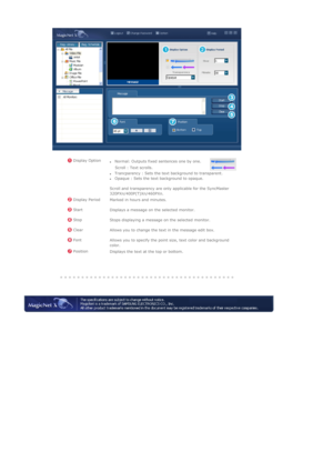 Page 104    
 
 
 
 
 Display Option
zTrancparency : Sets the text background to transparent.  zOpaque : Sets the text background to opaque. 
 
Scroll and transparency are only applicable for the SyncMaster 
320PXn/400P(T)Xn/460PXn. 
zNormal: Outputs fixed sentences one by one.  
    Scroll : Text scrolls.
 Display Period 
Marked in hours and minutes. 
 Start 
Displays a message on the selected monitor. 
 Stop
Stops displaying a message on the selected monitor.
 Clear
Allows you to change the text in the message...