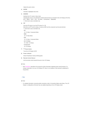 Page 13   Adjusts the audio volume. 
4) ENTER
  Activates a highlighted menu item. 
5) SOURCE 
 
Switches from PC mode to Video mode.  
Changing the source is only allowed for external devices that are connected to the LCD Display at the time. 
[PC] 
→
 [BNC]  →
 [DVI]  →
 [AV]  →
 [S-Video]  →
 [Component]  →
 [MagicNet] 
>> Click here to see an animation clip. 
6) PIP
  Push the PIP button to turn the PIP screen On / Off. 
More than one PIP cannot overlap on screen as BNC and the component use the same...