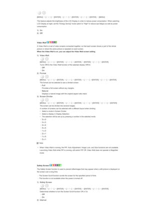 Page 128[MENU] →
 [∧
 / ∨
] →
 [ENTER]  →
 [∧
 / ∨
] →
 [ENTER]  →
 [∧
 / ∨
] →
 [ENTER]  →
 [MENU] 
This feature adjusts the brightness of the LCD Display in order to reduce power consumption. When watching 
LCD Display at night, set the Energy Saving mode option to High to reduce eye fatigue as well as power 
consumption.
1) On
2) Off
 
 
Video Wall 
A Video Wall is a set of video screens connected together, so that each screen shows a part of the whole 
picture or where the same picture is repeated on each...