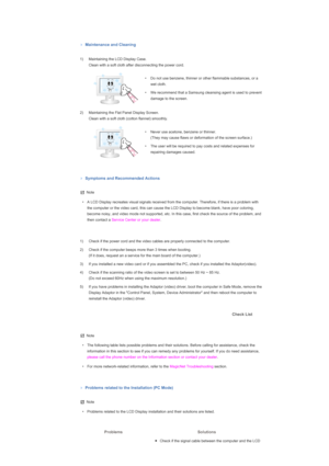 Page 150   
 
 
Maintenance and Cleaning
 1) Maintaining the LCD Display Case.  Clean with a soft cloth after disconnecting the power cord. 
 
• Do not use benzene, thinner or other flammable substances, or a  wet cloth. 
• We recommend that a Samsung cleansing agent is used to prevent  damage to the screen. 
2) Maintaining the Flat Panel Display Screen.  Clean with a soft cloth (cotton flannel) smoothly. 
 
• Never use acetone, benzene or thinner.  (They may cause flaws or deformation of the screen surface.) 
•...