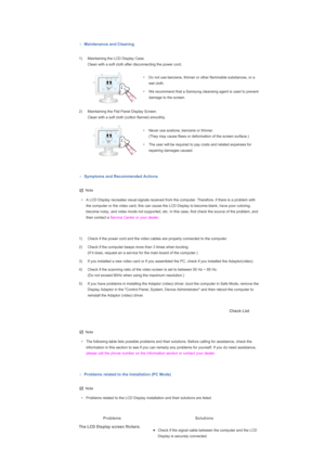 Page 155   
 
 
Maintenance and Cleaning
 1) Maintaining the LCD Display Case.  Clean with a soft cloth after disconnecting the power cord. 
 
• Do not use benzene, thinner or other flammable substances, or a  wet cloth. 
• We recommend that a Samsung cleansing agent is used to prevent  damage to the screen. 
2) Maintaining the Flat Panel Display Screen.  Clean with a soft cloth (cotton flannel) smoothly. 
 
• Never use acetone, benzene or thinner.  (They may cause flaws or deformation of the screen surface.) 
•...