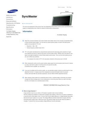 Page 171Select Language Main Page
Model
The color and appearance of the product may vary depending on the model, and the product specifications are 
subject to change without prior notice for reasons of performance enhancement. 
Information 
For Better Display
 
 
Adjust the computer resolution and screen inection rate (refresh rate) on the computer as described below 
to enjoy the best picture quality. You can have an uneven picture quality on screen if the best picture 
quality is not provided for TFT-LCD.
  •...