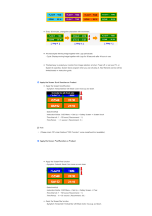 Page 173  
 
 
zEvery 30 minutes, change the characters with movement.    
 
zAll area display Moving image together with Logo periodically.  
- Cycle: Display moving image together with Logo for 60 seconds after 4 hours in use.  
 
zThe best way to protect your monitor from Image retention is to turn Power off, or set your PC, or 
System to operate a Screen Saver program when you are not using it. Also Warranty service will be 
limited based on instruction guide.  
 
 
 
Apply the Screen Scroll function on...