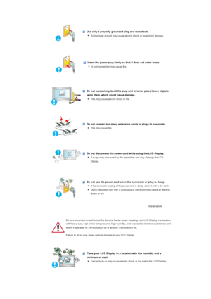 Page 3 
 
 Use only a properly  grounded plug and receptacle. 
zAn improper ground may cause electric shock or equipment damage. 
 
 
 Ins ert the power plug fi rmly so that it does not come  loos e. 
zA bad connection may cause fire.   
 
 
 Do not excessively  bend the plug and wire nor plac e heavy objects 
upon them, which could cause damage. 
zThis may cause electric shock or fire.  
 
 
 Do not connec t too many extension cords or plugs to one outle t. 
zThis may cause fire.  
 
 
 Do not di sconnec t...