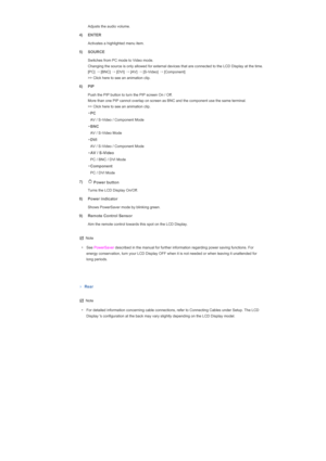 Page 21   Adjusts the audio volume. 
4) ENTER
  Activates a highlighted menu item. 
5) SOURCE 
 
Switches from PC mode to Video mode.  
Changing the source is only allowed for external devices that are connected to the LCD Display at the time. 
[PC] 
→
 [BNC]  →
 [DVI]  →
 [AV]  →
 [S-Video]  →
 [Component]  
>> Click here to see an animation clip. 
6) PIP
  Push the PIP button to turn the PIP screen On / Off. 
More than one PIP cannot overlap on screen as BNC and the component use the same terminal.  
>> Click...