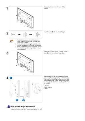 Page 37Remove the 4 screws on the back of the 
product. 
Insert the screw 
B into the plastic hanger. 
 
1. Mount the product on the wall bracket and 
make sure it is properly fixed to the left and 
right plastic hangers.  
2. Be careful when installing the product on the 
bracket as fingers can be caught in the holes.  
3. Make sure the wall bracket is securely fixed to 
the wall, or the product may not stay in place 
after installation.  
Tighten the 4 screws in step 2 (plastic hanger + 
screw 
B)to the rear...