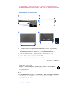 Page 40This stand is designed for adjusting the screen angle. The company is not responsible for any problem 
caused when using this stand. Under no circumstances use the product as a stand for placing something on. 
 
 
Installing the Stand KIT (sold separately) 
 
1) A Cover-Protector is used to protect the hole at the bottom of the LCD Display , where the stand is  inserted. Be sure to remove the Cover-Protector when attaching the provided Semi Stand or Stand KIT 
(sold separately) and cover the hole using...