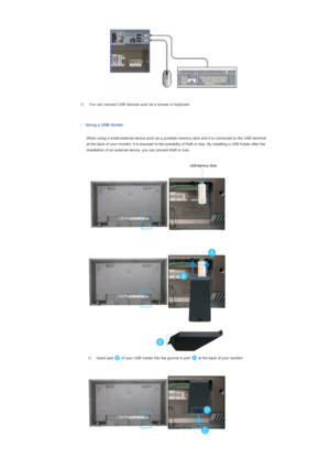 Page 461) You can connect USB devices such as a mouse or keyboard. 
 
Using a USB Holder
 
  When using a small external device such as a portable memory stick and it is connected to the USB terminal 
at the back of your monitor, it is exposed to the possiblity of theft or loss. By installing a USB holder after the 
installation of an external device, you can prevent theft or loss.
  
 
  
 
  1) Insert part   of your USB holder into the groove in part   at the back of your monitor. 
  
  