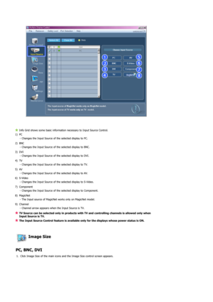 Page 63 
 
 
Info Grid shows some basic information necessary to Input Source Control.
1) PC 
- Changes the Input Source of the selected display to PC.
2) BNC 
- Changes the Input Source of the selected display to BNC.
3) DVI 
- Changes the Input Source of the selected display to DVI.
4) TV 
- Changes the Input Source of the selected display to TV. 
5) AV 
- Changes the Input Source of the selected display to AV. 
6) S-Video 
- Changes the Input Source of the selected display to S-
Video. 
7) Component 
-...