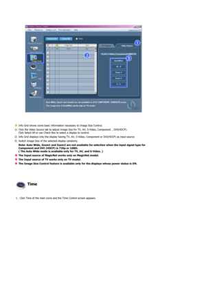 Page 65 
 
 
Info Grid shows some basic information necessary to Image Size Control.
1) Click the Video Source tab to adjust Image Size for TV, AV, S-Video, Component. , DVI(HDCP).  
Click Select All or use Check Box to select a display to control.
2) Info Grid displays only the display having TV, AV, S-Video, Component or DVI(HDCP) as input source. 
3) Switch Image Size of the selected display randomly.
Note: Auto Wide, Zoom1 and Zoom2 are not available for selection when the input signal type for 
Component...