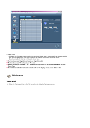 Page 74 
 
 
1) Safety Screen 
- Eliminates the afterimages that can result when the selected display stays in Pause mode for an extended period of 
time. You can set the repeat cycle timer by selecting the Interval by hour and Second by second. 
It can be set to Scroll, Pixel, Bar and Eraser by Screen Type.
The Input source of MagicNet works only on MagicNet model. 
The Input source of TV works only on TV model. 
Setting Second, you can set to 1, 2, 3, 4, 5 for Scroll Type and to 10, 20, 30, 40, 50 for Pixel,...