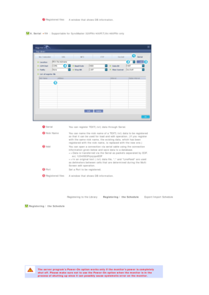 Page 85  Registered files
A window that shows DB information.
  
  6. Serial   : Supportable for SyncMaster 320PXn/400P(T)Xn/460PXn only 
 
  
 
 
 
 
 
 
 SerialYou can register TEXT(.txt) data through Serial.
 Nick Name
You can name the nick name of a TEXT(.txt) data to be registered 
so that it can be used for load and edit operation. (If you register 
with the same nick name, the existing data, which has been 
registered with the nick name, is replaced with the new one.)
 Add
You can open a connection via...