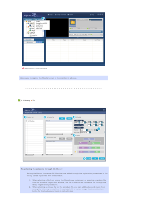 Page 86 
 
 
 
 
 
 
 
 
 
 Registering / the Schedule
Allows you to register the files to be run on the monitor in advance.
 
 
  
  1. Library  
 
  
 
 
 
 
Registering the schedule through the library 
Among the files on the server PC, files that are added through the registration procedures in the 
library can be registered with the schedule.  
 
1. When selecting a file from among the files already registered, or selecting a random file 
from the schedule registration window, the file is selected as a...