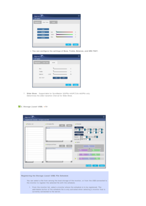 Page 88  
 
{You can configure the settings of Bass, Treble, Balance, and SRS TSXT.  
 
  
 
 
7.Slide Show : Supportable for SyncMaster 320PXn/400P(T)Xn/460PXn only 
Determines the slide transition interval for Slide Show.  
 
  
  2. Storage (Local/USB)  
   
 
 
 
 
 
Registering the Storage (Local/USB) File Schedule 
You can select a file from among the local storage of the monitor, or from the USB connected to 
the monitor to register the selected file with the schedule.  
 
1. From the monitor list,...