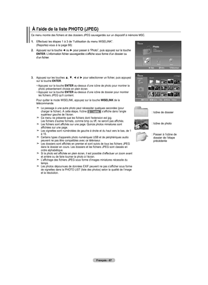 Page 163
Français - 67
1.  
Effectuez les étapes 1 à 3 de “l’utilisation du menu WISELINK”.  (Reportez-vous à la page 66)
2.  
Appuyez sur la touche ◄ ou ► pour passer à “Photo”, puis appuyez sur la touche ENTER. L’information fichier sauvegardée s’affiche sous forme d’un dossier ou d’un fichier.
.  
Appuyez sur les touches ▲, ▼, ◄ et ► pour sélectionner un fichier, puis appuyez sur la touche ENTER.
 •  
Appuyez sur la touche ENTER au-dessus d’une icône de photo pour montrer la photo présentement choisie en...