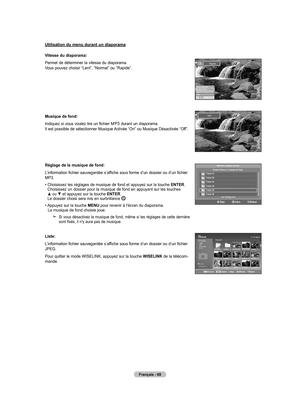 Page 165
Français - 6
Utilisation du menu durant un diaporama
Vitesse du diaporama:
Permet de déterminer la vitesse du diaporama. Vous pouvez choisir “Lent”, “Normal” ou “Rapide”.
 Musique de fond:
Indiquez si vous voulez lire un fichier M'P3 durant un diaporama. Il est possible de sélectionner Musique Activée “On” ou Musique Désactivée “Off”.
Réglage de la musique de fond:
L’information fichier sauvegardée s’affiche sous forme d’un dossier ou d’un fichier MP3.
•  
Choisissez les réglages de musique de...