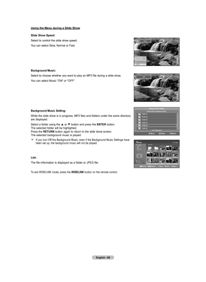 Page 71
English - 6
Using the Menu during a Slide Show
Slide Show Speed:
Select to control the slide show speed.
You can select Slow, Normal or Fast.
Background Music:
Select to choose whether you want to play an MP3 file during a slide show.
You can select Music "ON" or "OFF".
Background Music Setting:
While the slide show is in progress, MP3 files and folders under the same directory are displayed.
Select a folder using the ▲ or ▼ button and press the ENTER button. The selected folder...