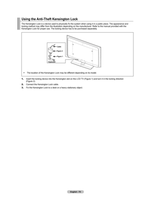 Page 72English - 70
Using the Anti-Theft Kensington Lock
The Kensington Lock is a device used to physically fix the system when using it in a public place. The appearance and 
locking method may differ from the illustration depending on the manufacturer. Refer to the manual provided with the 
Kensington Lock for proper use. The locking device has to be purchased separately.
 Figure 2
Figure 1
Cable
The location of the Kensington Lock may be different depending on its model.➣
1.   
Insert the locking device into...