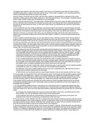 Page 83English - 81
5. A program that contains no derivative of any portion of the Library, but is designed to work with the Library by being compiled or linked with it, is called a “work that uses the Library”\
. Such a work, in isolation, is not a derivative work of the 
Library, and therefore falls outside the scope of this License.
However, linking a “work that uses the Library” with the Library creates \
an executable that is a derivative of the Library 
(because it contains portions of the Library),...