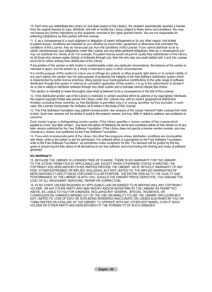 Page 84English - 82
10. Each time you redistribute the Library (or any work based on the Li\
brary), the recipient automatically receives a license from the original licensor to copy, distribute, link with or modify the Library subject to these terms and conditions. You may 
not impose any further restrictions on the recipients’ exercise of the rights granted herein. You are not responsible for 
enforcing compliance by third parties with this License.
11. If, as a consequence of a court judgment or allegation...