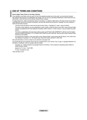 Page 85English - 8
END OF TERMS AND CONDITIONS
How to Apply These Terms to Your New Libraries
If you develop a new library, and you want it to be of the greatest possible use to the public, we recommend making it 
free software that everyone can redistribute and change. You can do so by permitting redistribution under these terms (or, 
alternatively, under the terms of the ordinary General Public License).
To apply these terms, attach the following notices to the library. It is safest to attach them to the...