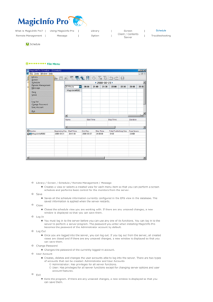 Page 101What is MagicInfo Pro?|Using MagicInfo Pro|Library|Screen|Schedule
Remote Management|Message|Option|Client / Contents 
Server|Troubleshooting
 Schedule 
 
   
 File Menu 
 
 
  
 
   
Library / Screen / Schedule / Remote Management / Message
  
zCreates a view or selects a created view for each menu item so that you can perform a screen 
schedule and performs basic control for the monitors from the server.  
  
Save
  
zSaves all the schedule information currently configured in the EPG view in the...