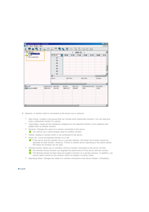 Page 104  
 
  
 Local  
  Network: A monitor which is connected to the server over a network.
   
  
New Group: Creates a new group that can include some networked monitors. You can drag and 
drop a networked monitor to a group.
  
Copy/Paste: Copies all the schedules configured on the selected monitor to the clipboard and 
pastes them to another monitor.
  
Rename: Changes the name of a monitor connected to the server. 
You cannot use a name already used for another monitor. 
  
Delete: Deletes a monitor which...