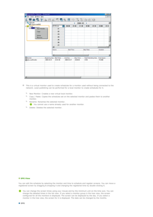 Page 105 
 
  
  This is a virtual monitor used to create schedules for a monitor used without being connected to the 
network. Local publishing can be performed for a local monitor to create schedules for it.
   
  
New Monitor: Creates a new virtual local monitor.
  
Copy / Paste: Copies the schedules set on the selected monitor and pastes them to another 
monitor.
  
Rename: Renames the selected monitor. 
You cannot use a name already used for another monitor.
  
Delete: Deletes the selected monitor....