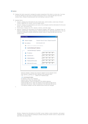 Page 115   
 System 
  Displays the items required to manage the system properties of the client in a tree view. You have 
to set the settings for each item by double-clicking the client or using the Edit item from the 
context menu, instead of selecting each item and setting a value as in MDC.
   
  
Detailed Items
  
System: Displays the information for the model name, serial number, screen size, firmware 
version, MagicInfo Pro version, and OS image version.
  
General: Displays the specifications and name of...