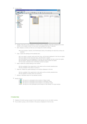 Page 117    
Context Menu
  
  Update: This item is only enabled if a monitor name is selected. This item compares the client 
version to the update version on the server and updates the client if required.
  
Edit: Displays a window so that you can change the monitor settings. 
zFor the System, General, and Performance items, the settings are read-only so they are 
disabled.  
  
Copy: Copies the settings of the selected item. 
zIf you select a monitor name and click Copy, all the items displayed in the list...