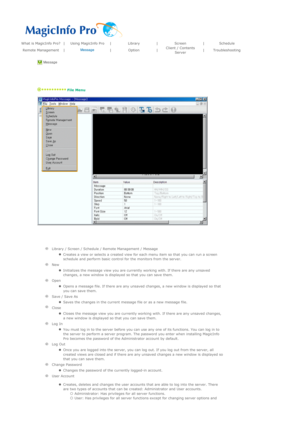 Page 118What is MagicInfo Pro?|Using MagicInfo Pro|Library|Screen|Schedule
Remote Management|Message
|Option|Client / Contents 
Server|Troubleshooting
 Message 
 
   
 File Menu 
 
 
  
 
   
Library / Screen / Schedule / Remote Management / Message
  
zCreates a view or selects a created view for each menu item so that you can run a screen 
schedule and perform basic control for the monitors from the server.  
  
New 
  
zInitializes the message view you are currently working with. If there are any unsaved...